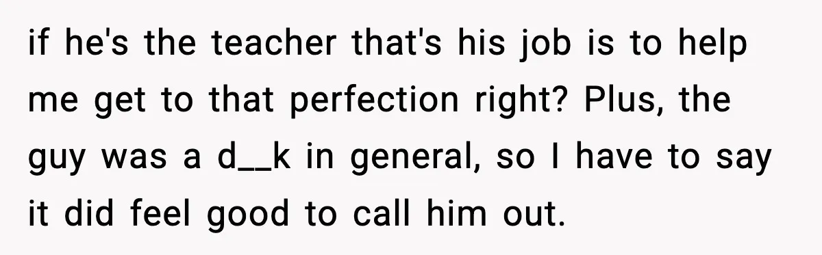 if he's the teacher that's his job is to help me get to that perfection right? Plus, the guy was a d__k in general, so I have to say it...