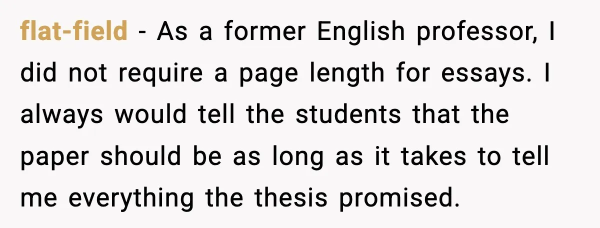 flat-field - As a former English professor, I did not require a page length for essays. I always would tell the students that the paper should be as long as...