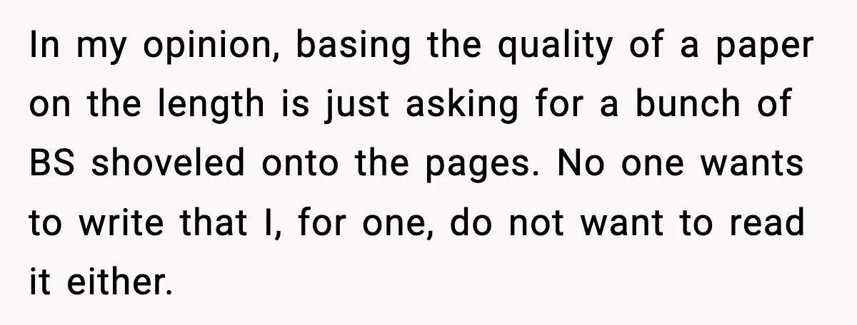 In my opinion, basing the quality of a paper on the length is just asking for a bunch of BS shoveled onto the pages. No one wants to write that...