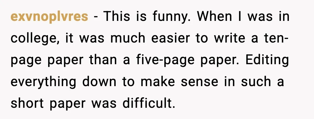 exvnoplvres - This is funny. When I was in college, it was much easier to write a ten-page paper than a five-page paper. Editing everything down to make sense in...