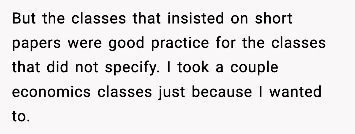 But the classes that insisted on short papers were good practice for the classes that did not specify. I took a couple economics classes just because I wanted to.