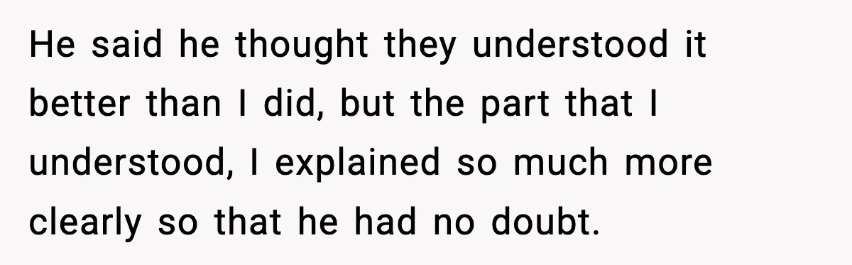 He said he thought they understood it better than I did, but the part that I understood, I explained so much more clearly so that he had no doubt.