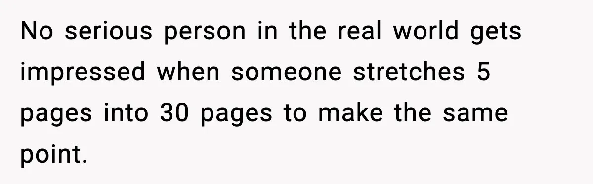 No serious person in the real world gets impressed when someone stretches 5 pages into 30 pages to make the same point.