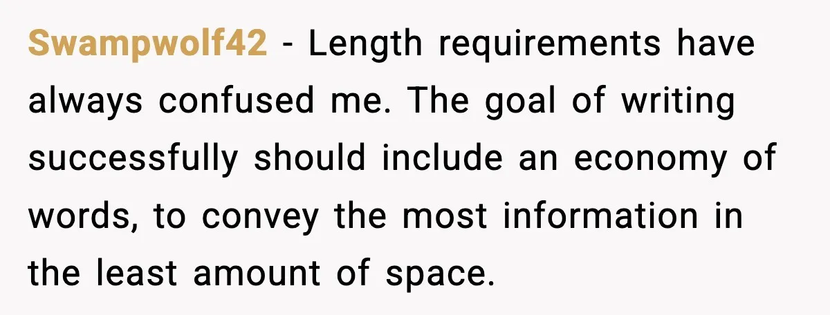 Swampwolf42 - Length requirements have always confused me. The goal of writing successfully should include an economy of words, to convey the most information in the least amount of space.