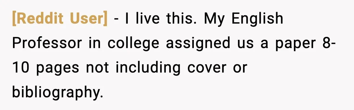 [Reddit User] - I live this. My English Professor in college assigned us a paper 8-10 pages not including cover or bibliography.