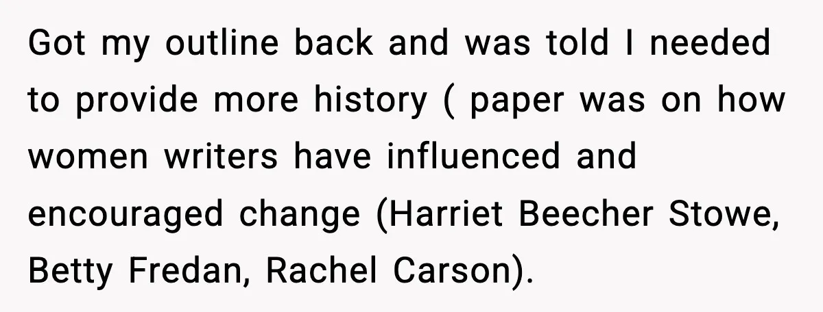 Got my outline back and was told I needed to provide more history ( paper was on how women writers have influenced and encouraged change (Harriet Beecher Stowe, Betty Fredan,...