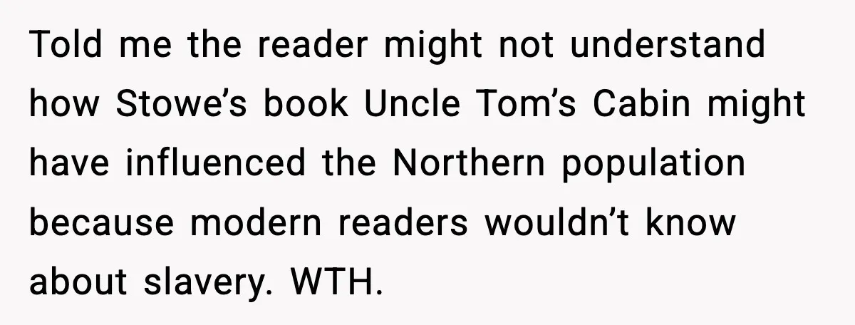 Told me the reader might not understand how Stowe’s book Uncle Tom’s Cabin might have influenced the Northern population because modern readers wouldn’t know about slavery. WTH.