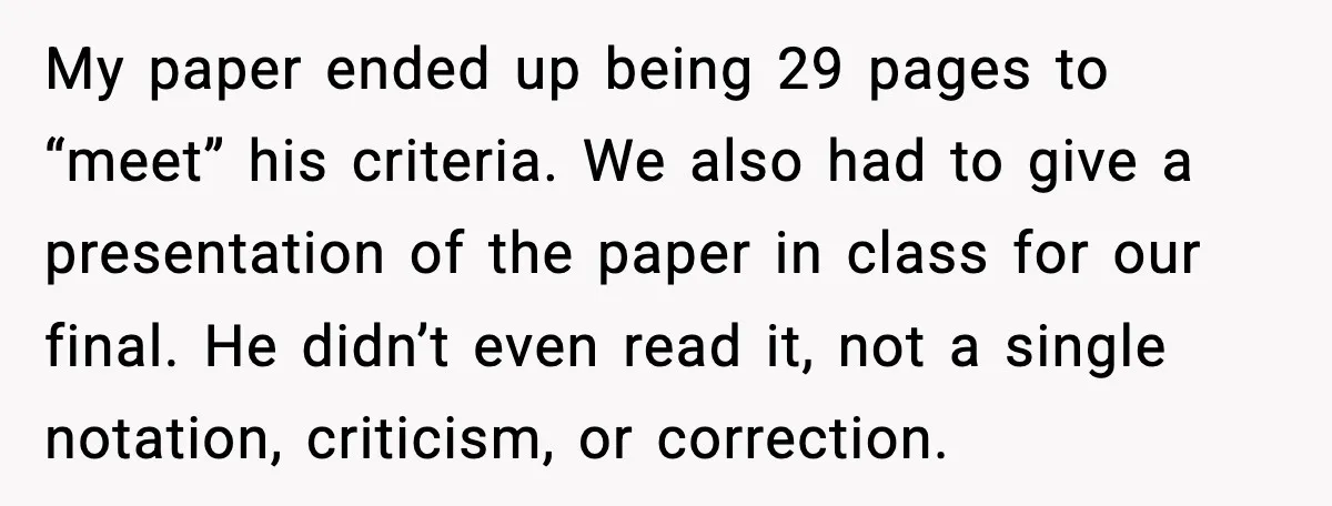 My paper ended up being 29 pages to “meet” his criteria. We also had to give a presentation of the paper in class for our final. He didn’t even read...