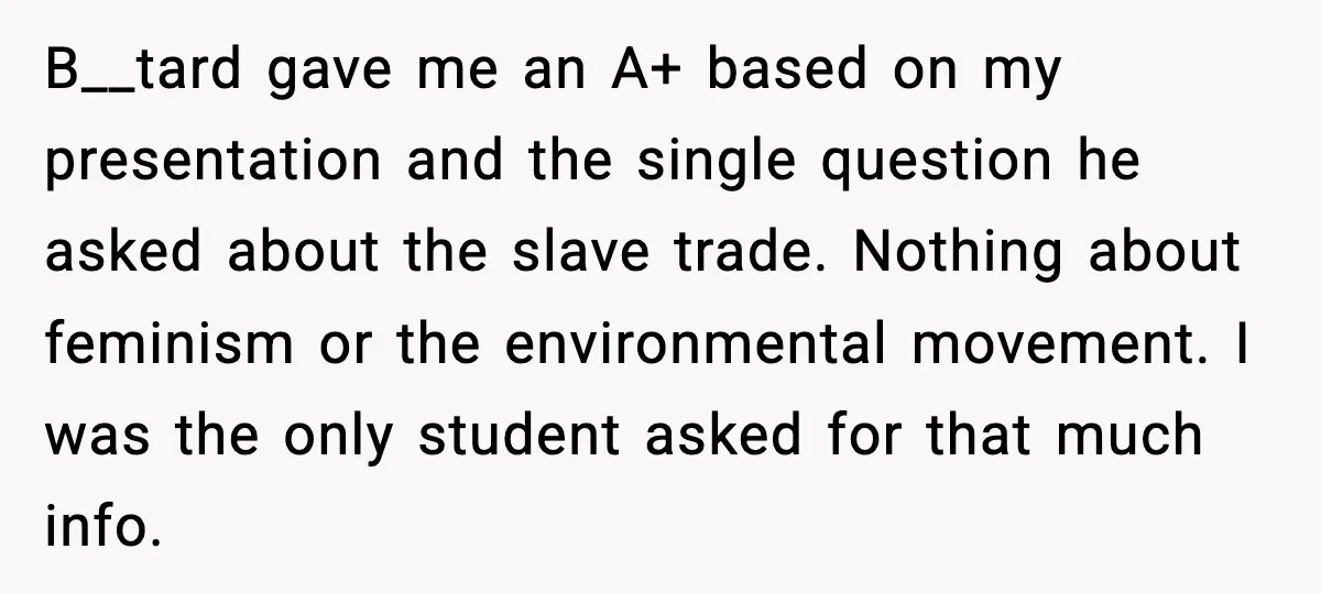 B__tard gave me an A+ based on my presentation and the single question he asked about the slave trade. Nothing about feminism or the environmental movement. I was the only...
