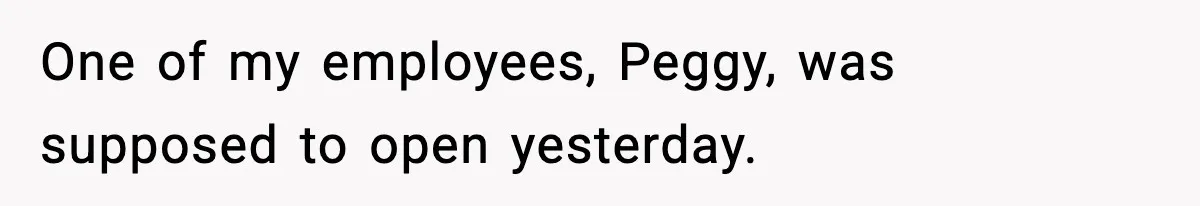 One of my employees, Peggy, was supposed to open yesterday.