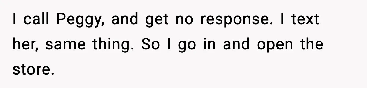 I call Peggy, and get no response. I text her, same thing. So I go in and open the store.