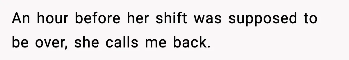 An hour before her shift was supposed to be over, she calls me back.