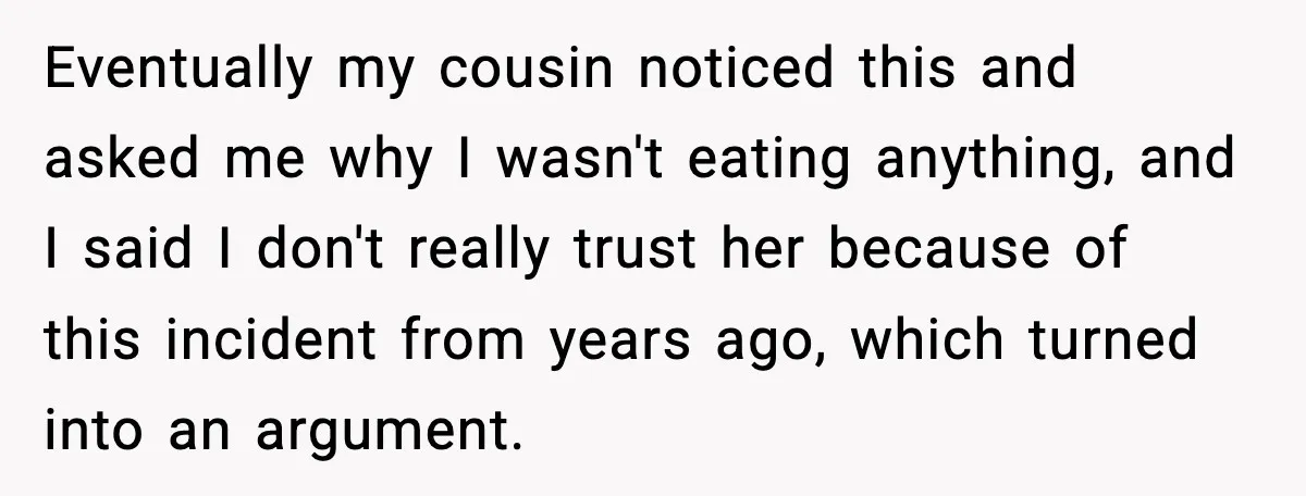 Eventually my cousin noticed this and asked me why I wasn't eating anything, and I said I don't really trust her because of this incident from years ago, which turned...