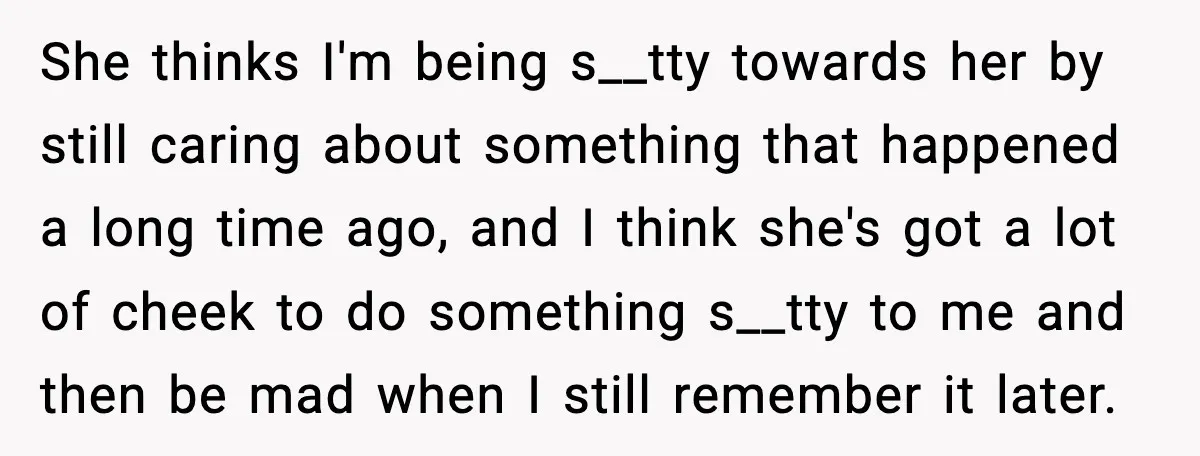 She thinks I'm being s__tty towards her by still caring about something that happened a long time ago, and I think she's got a lot of cheek to do something...