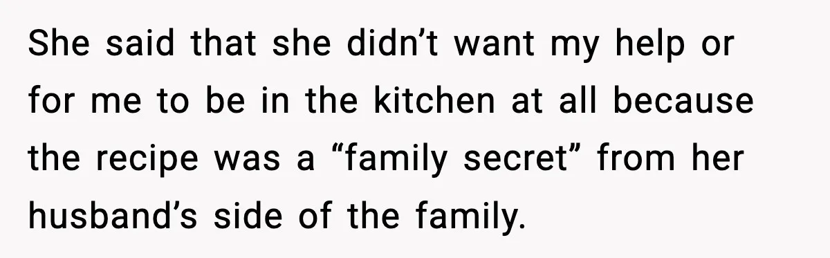 She said that she didn’t want my help or for me to be in the kitchen at all because the recipe was a “family secret” from her husband’s side of...