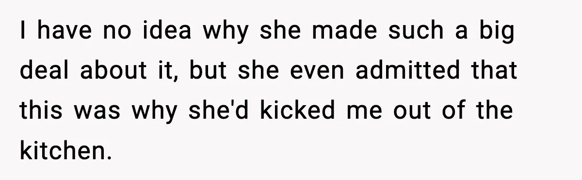I have no idea why she made such a big deal about it, but she even admitted that this was why she'd kicked me out of the kitchen.