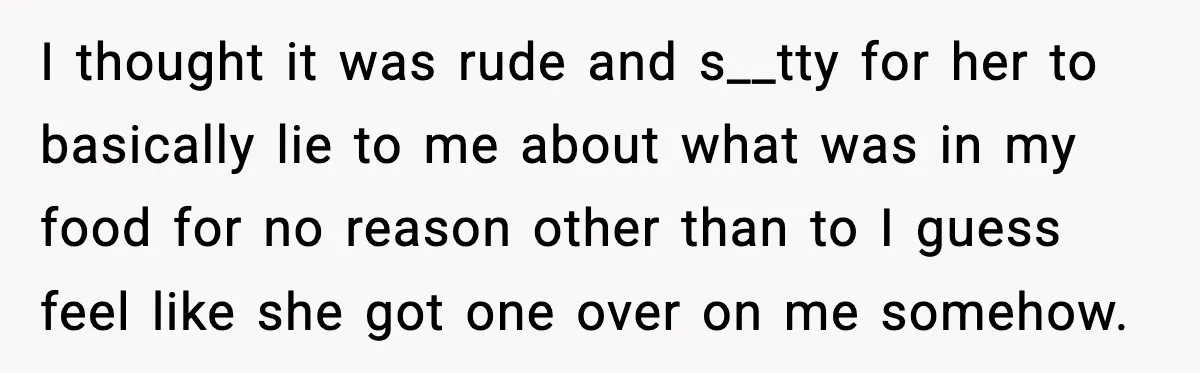 I thought it was rude and s__tty for her to basically lie to me about what was in my food for no reason other than to I guess feel like...
