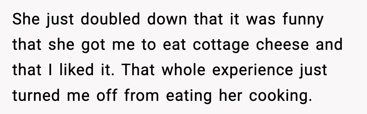 She just doubled down that it was funny that she got me to eat cottage cheese and that I liked it. That whole experience just turned me off from eating...