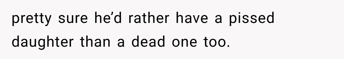 pretty sure he’d rather have a pissed daughter than a dead one too.