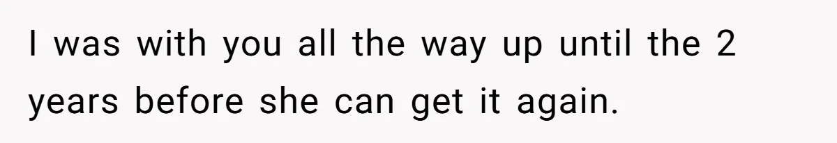 I was with you all the way up until the 2 years before she can get it again.