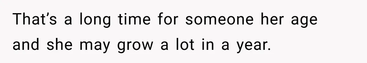 That’s a long time for someone her age and she may grow a lot in a year.