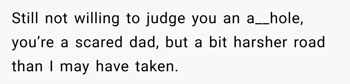 Still not willing to judge you an a__hole, you’re a scared dad, but a bit harsher road than I may have taken.