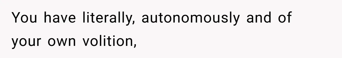You have literally, autonomously and of your own volition,