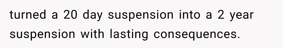turned a 20 day suspension into a 2 year suspension with lasting consequences.