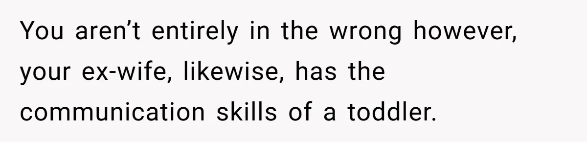 You aren’t entirely in the wrong however, your ex-wife, likewise, has the communication skills of a toddler.