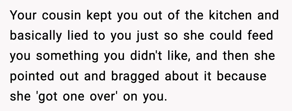Your cousin kept you out of the kitchen and basically lied to you just so she could feed you something you didn't like, and then she pointed out and bragged...