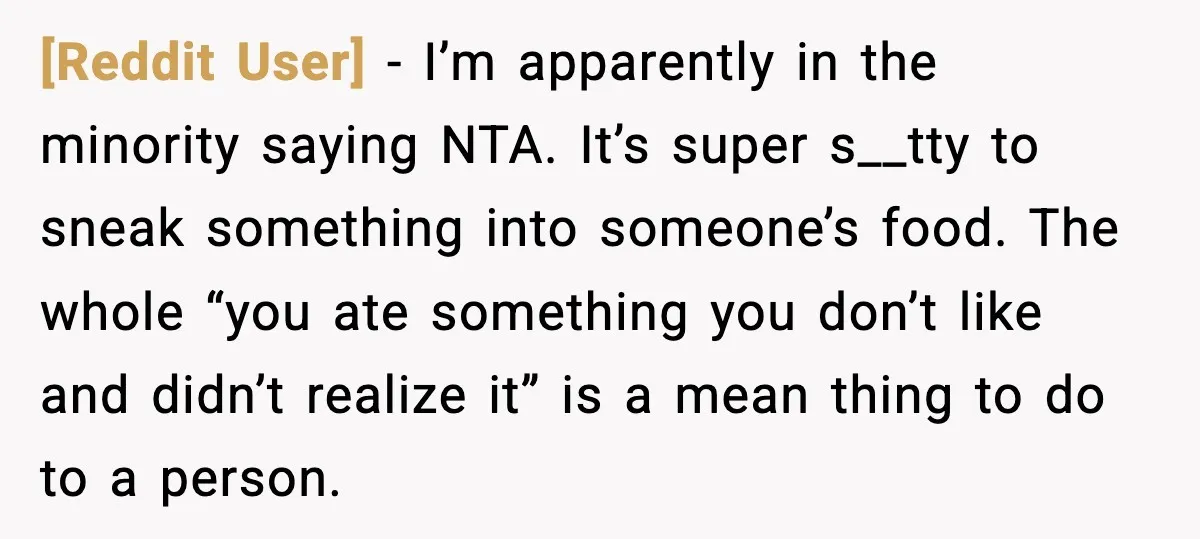 [Reddit User] - I’m apparently in the minority saying NTA. It’s super s__tty to sneak something into someone’s food. The whole “you ate something you don’t like and didn’t realize...