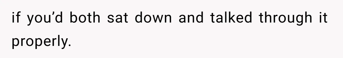 if you’d both sat down and talked through it properly.