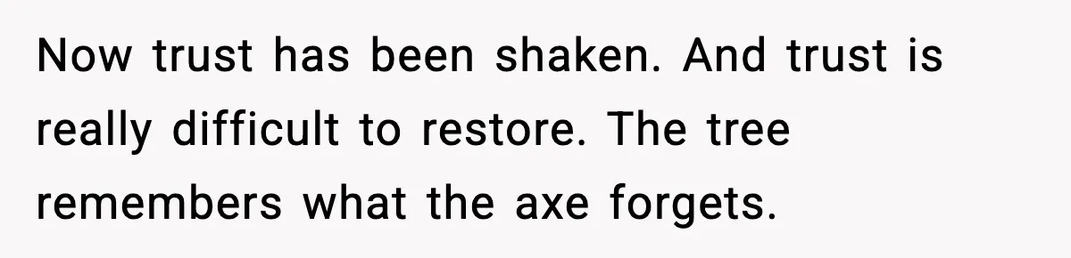 Now trust has been shaken. And trust is really difficult to restore. The tree remembers what the axe forgets.