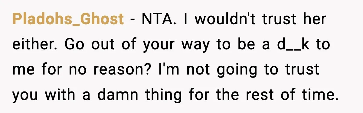 Pladohs_Ghost - NTA. I wouldn't trust her either. Go out of your way to be a d__k to me for no reason? I'm not going to trust you with a...