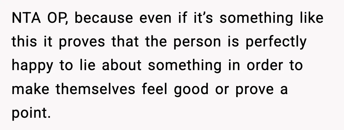 NTA OP, because even if it’s something like this it proves that the person is perfectly happy to lie about something in order to make themselves feel good or prove...