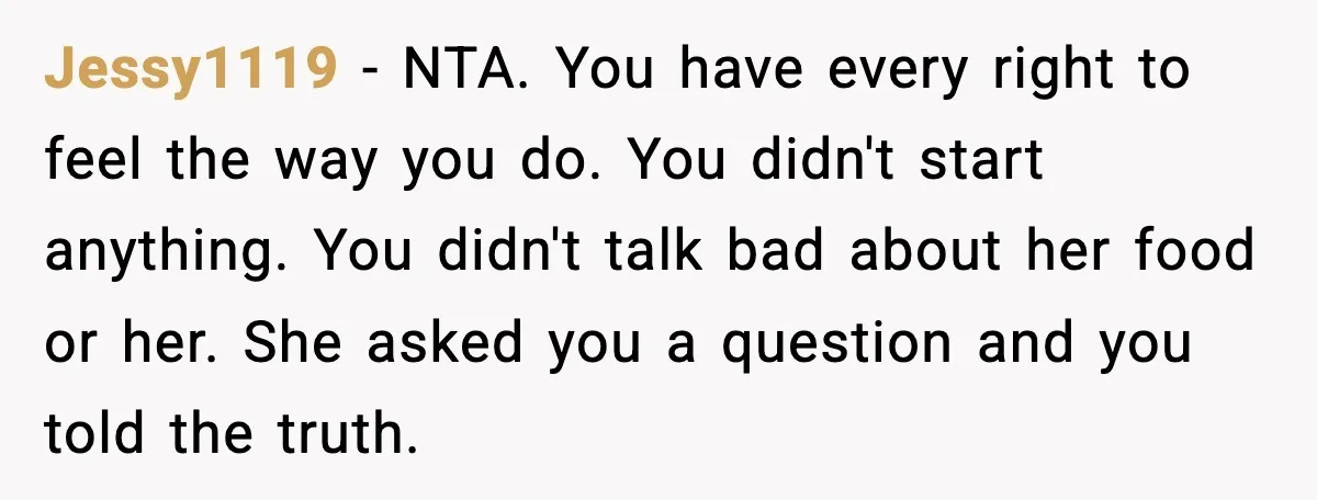 Jessy1119 - NTA. You have every right to feel the way you do. You didn't start anything. You didn't talk bad about her food or her. She asked you a...