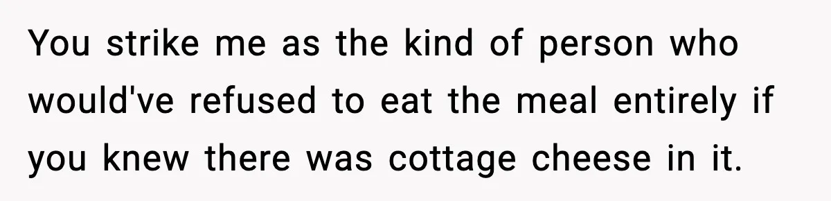 You strike me as the kind of person who would've refused to eat the meal entirely if you knew there was cottage cheese in it.