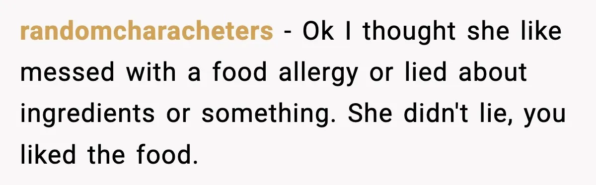 randomcharacheters - Ok I thought she like messed with a food allergy or lied about ingredients or something. She didn't lie, you liked the food.