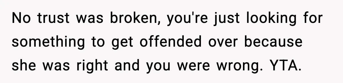 No trust was broken, you're just looking for something to get offended over because she was right and you were wrong. YTA.