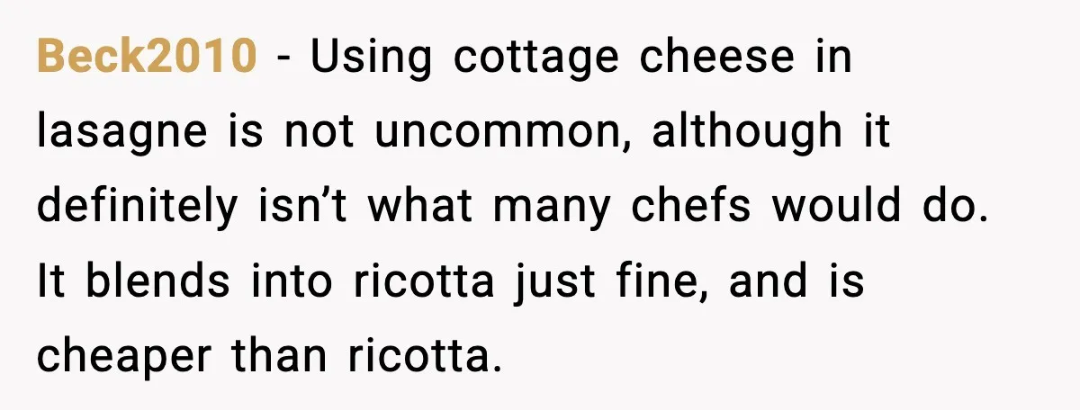 Beck2010 - Using cottage cheese in lasagne is not uncommon, although it definitely isn’t what many chefs would do. It blends into ricotta just fine, and is cheaper than ricotta.