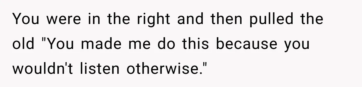 You were in the right and then pulled the old "You made me do this because you wouldn't listen otherwise."