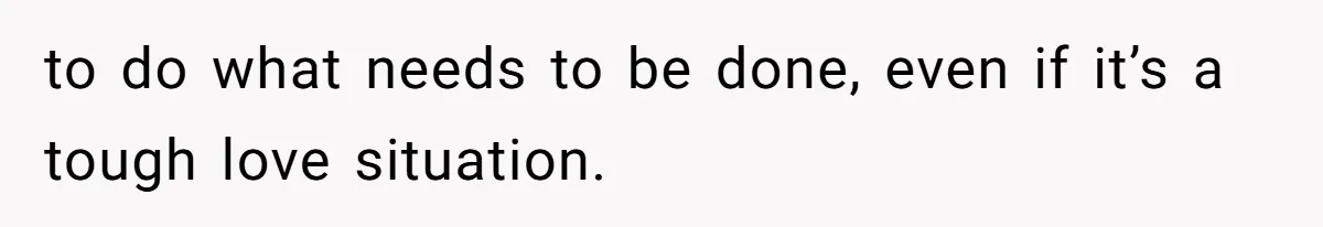 to do what needs to be done, even if it’s a tough love situation.