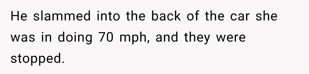 He slammed into the back of the car she was in doing 70 mph, and they were stopped.