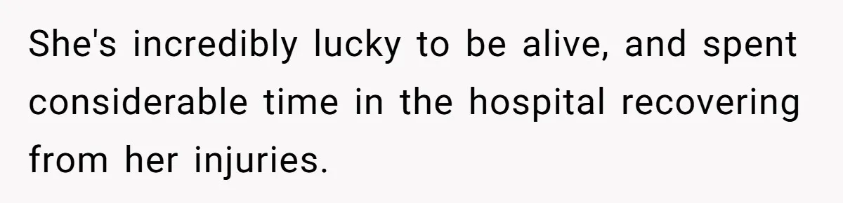 She's incredibly lucky to be alive, and spent considerable time in the hospital recovering from her injuries.