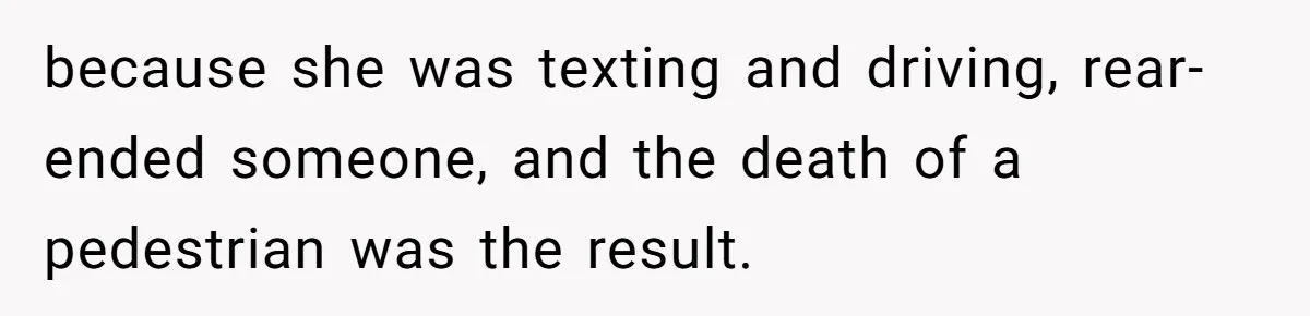 because she was texting and driving, rear-ended someone, and the death of a pedestrian was the result.