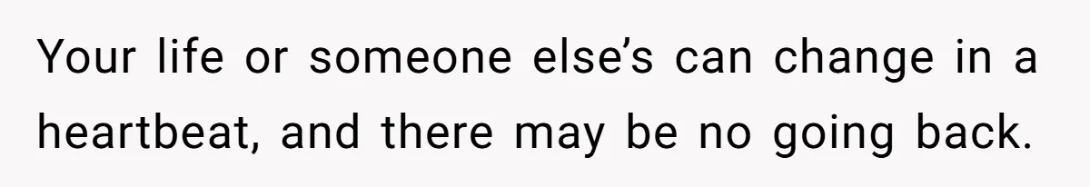 Your life or someone else’s can change in a heartbeat, and there may be no going back.