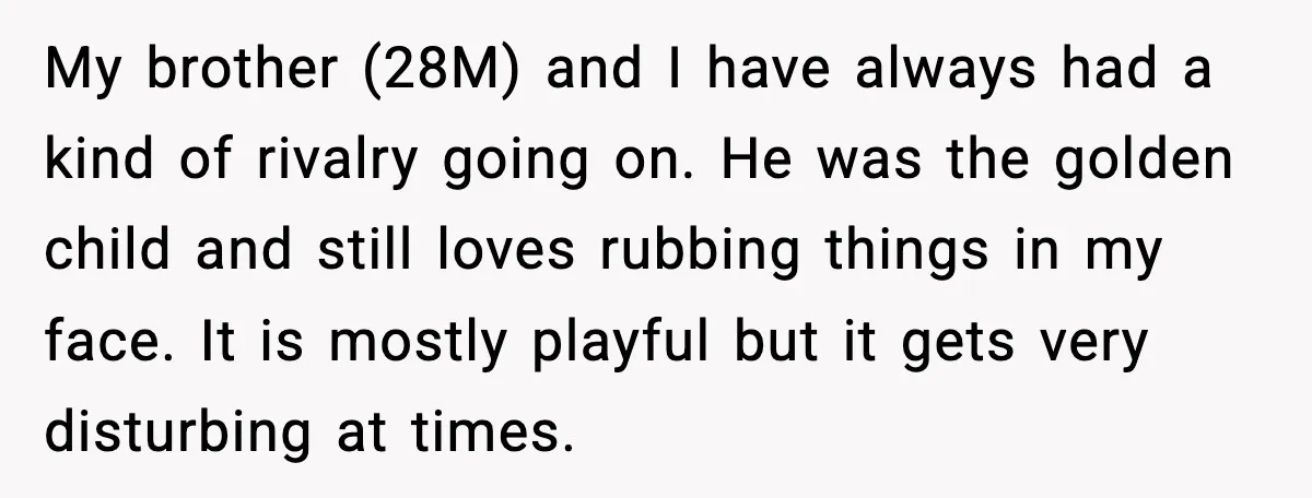 My brother (28M) and I have always had a kind of rivalry going on. He was the golden child and still loves rubbing things in my face. It is mostly...