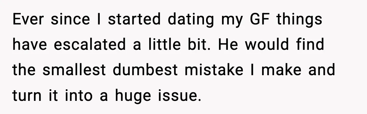 Ever since I started dating my GF things have escalated a little bit. He would find the smallest dumbest mistake I make and turn it into a huge issue.