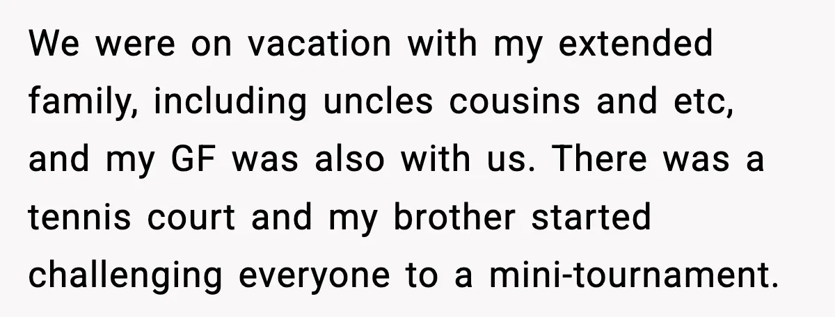 We were on vacation with my extended family, including uncles cousins and etc, and my GF was also with us. There was a tennis court and my brother started challenging...