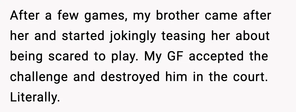 After a few games, my brother came after her and started jokingly teasing her about being scared to play. My GF accepted the challenge and destroyed him in the court....